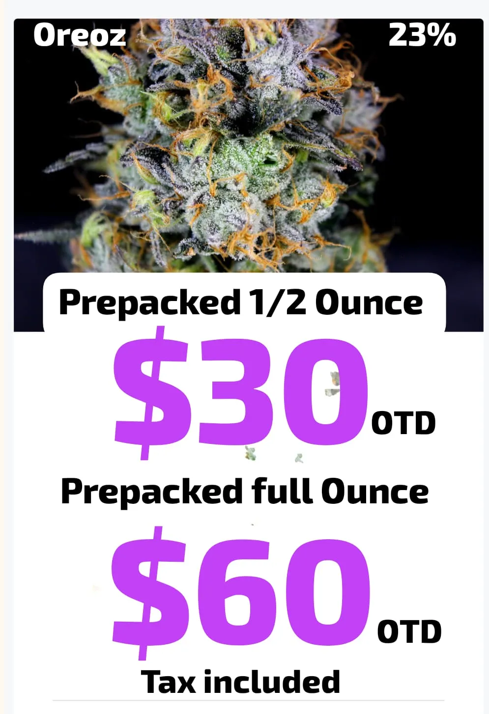 Oreoz flower at 23% THC. Prepacked half ounce $30 out the door, prepacked full ounce $60 out the door, tax included.